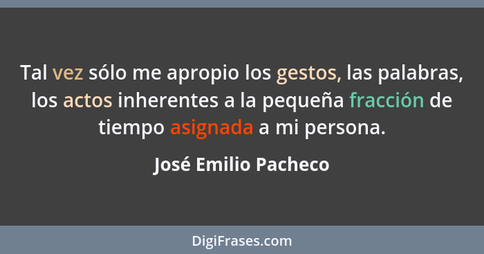 Tal vez sólo me apropio los gestos, las palabras, los actos inherentes a la pequeña fracción de tiempo asignada a mi persona.... - José Emilio Pacheco