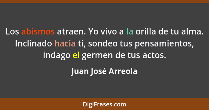 Los abismos atraen. Yo vivo a la orilla de tu alma. Inclinado hacia ti, sondeo tus pensamientos, indago el germen de tus actos.... - Juan José Arreola