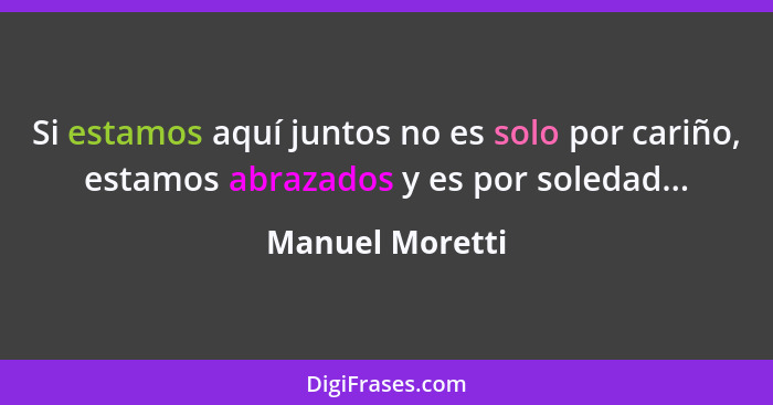 Si estamos aquí juntos no es solo por cariño, estamos abrazados y es por soledad...... - Manuel Moretti