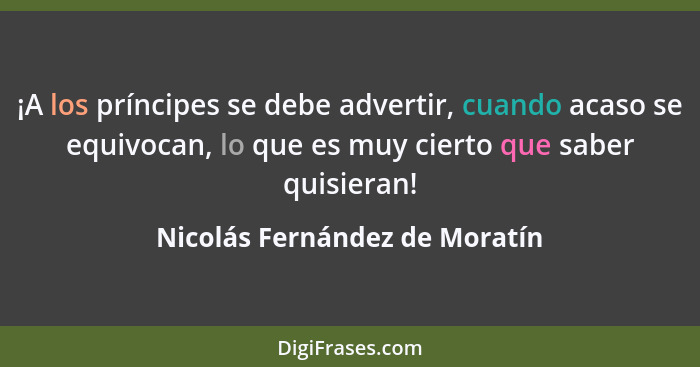 ¡A los príncipes se debe advertir, cuando acaso se equivocan, lo que es muy cierto que saber quisieran!... - Nicolás Fernández de Moratín