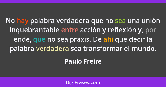 No hay palabra verdadera que no sea una unión inquebrantable entre acción y reflexión y, por ende, que no sea praxis. De ahí que decir... - Paulo Freire