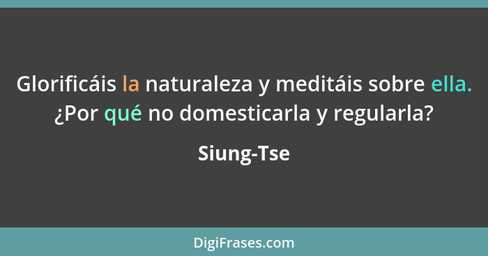 Glorificáis la naturaleza y meditáis sobre ella. ¿Por qué no domesticarla y regularla?... - Siung-Tse