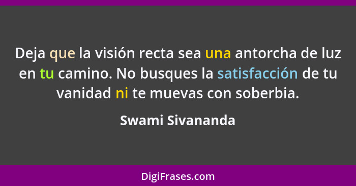 Deja que la visión recta sea una antorcha de luz en tu camino. No busques la satisfacción de tu vanidad ni te muevas con soberbia.... - Swami Sivananda