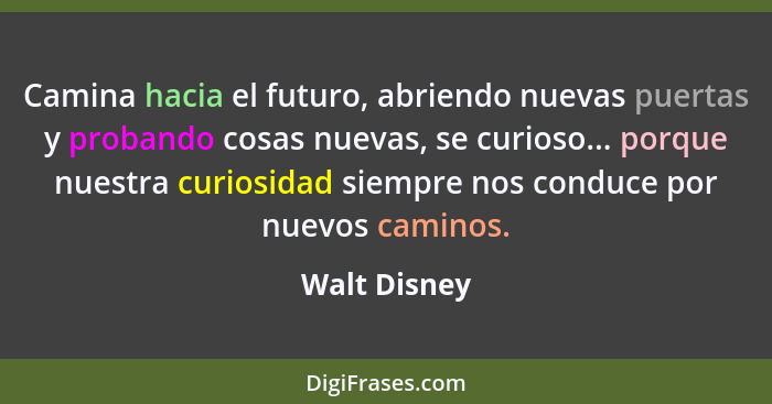 Camina hacia el futuro, abriendo nuevas puertas y probando cosas nuevas, se curioso... porque nuestra curiosidad siempre nos conduce por... - Walt Disney
