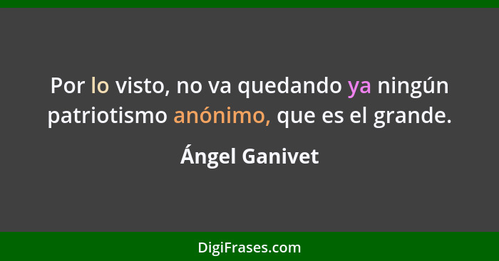 Por lo visto, no va quedando ya ningún patriotismo anónimo, que es el grande.... - Ángel Ganivet