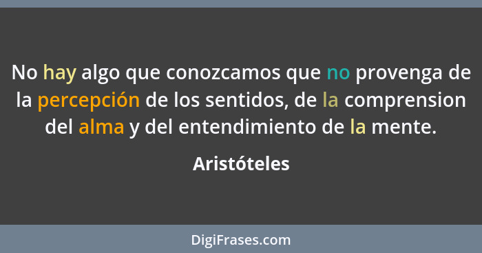 No hay algo que conozcamos que no provenga de la percepción de los sentidos, de la comprension del alma y del entendimiento de la mente.... - Aristóteles