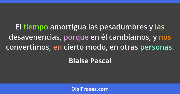El tiempo amortigua las pesadumbres y las desavenencias, porque en él cambiamos, y nos convertimos, en cierto modo, en otras personas.... - Blaise Pascal
