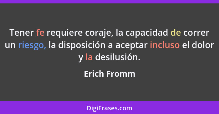 Tener fe requiere coraje, la capacidad de correr un riesgo, la disposición a aceptar incluso el dolor y la desilusión.... - Erich Fromm