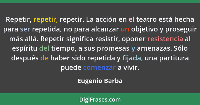 Repetir, repetir, repetir. La acción en el teatro está hecha para ser repetida, no para alcanzar un objetivo y proseguir más allá. Rep... - Eugenio Barba