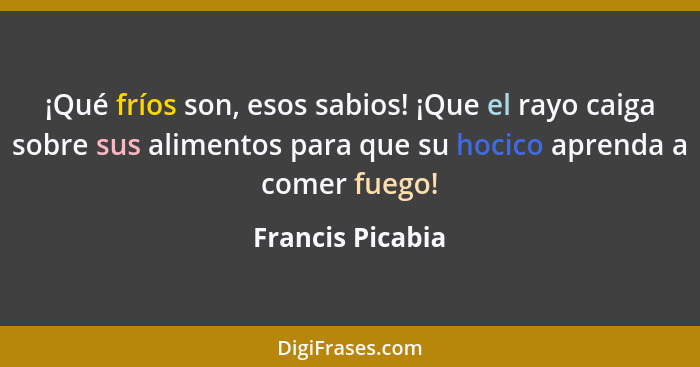 ¡Qué fríos son, esos sabios! ¡Que el rayo caiga sobre sus alimentos para que su hocico aprenda a comer fuego!... - Francis Picabia