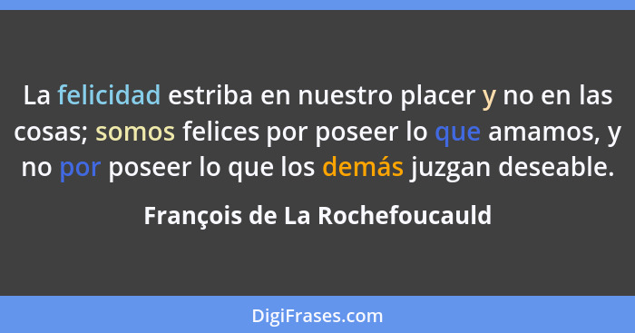 La felicidad estriba en nuestro placer y no en las cosas; somos felices por poseer lo que amamos, y no por poseer lo qu... - François de La Rochefoucauld