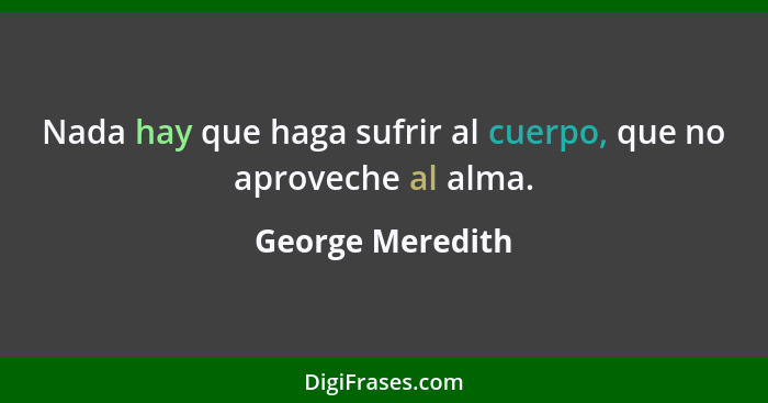 Nada hay que haga sufrir al cuerpo, que no aproveche al alma.... - George Meredith