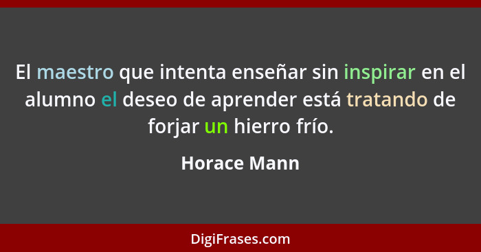 El maestro que intenta enseñar sin inspirar en el alumno el deseo de aprender está tratando de forjar un hierro frío.... - Horace Mann