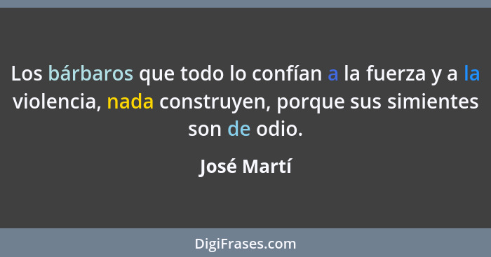 Los bárbaros que todo lo confían a la fuerza y a la violencia, nada construyen, porque sus simientes son de odio.... - José Martí