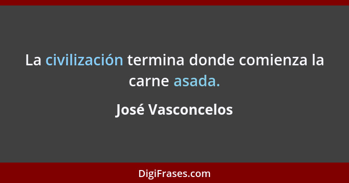 La civilización termina donde comienza la carne asada.... - José Vasconcelos