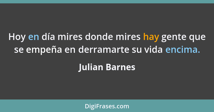 Hoy en día mires donde mires hay gente que se empeña en derramarte su vida encima.... - Julian Barnes