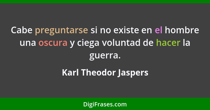 Cabe preguntarse si no existe en el hombre una oscura y ciega voluntad de hacer la guerra.... - Karl Theodor Jaspers