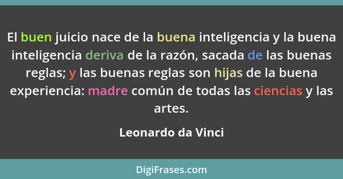 El buen juicio nace de la buena inteligencia y la buena inteligencia deriva de la razón, sacada de las buenas reglas; y las buenas... - Leonardo da Vinci