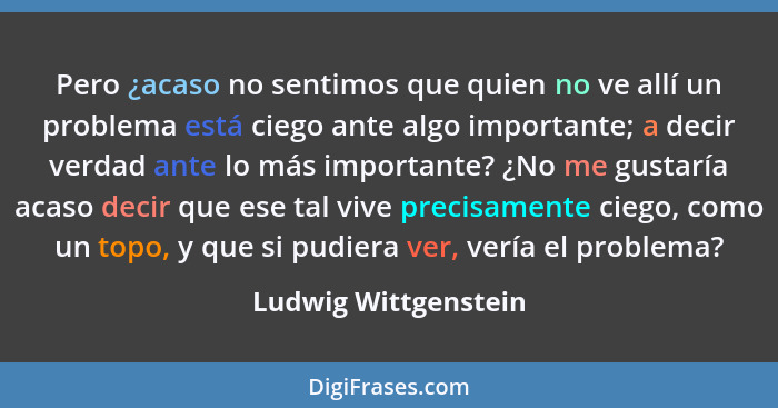 Pero ¿acaso no sentimos que quien no ve allí un problema está ciego ante algo importante; a decir verdad ante lo más importante?... - Ludwig Wittgenstein