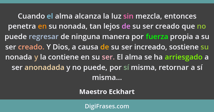 Cuando el alma alcanza la luz sin mezcla, entonces penetra en su nonada, tan lejos de su ser creado que no puede regresar de ninguna... - Maestro Eckhart