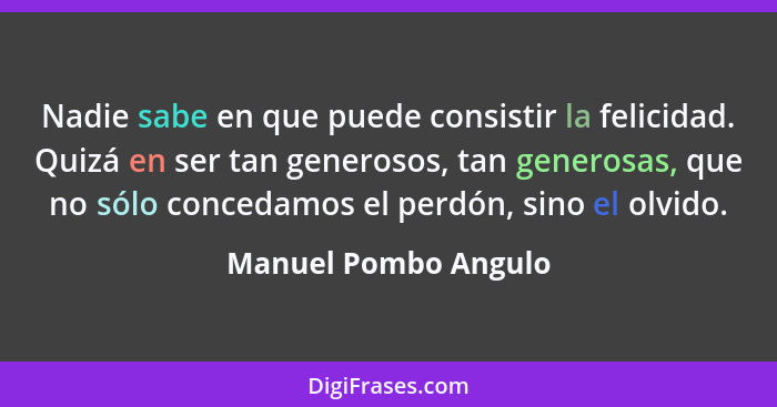 Nadie sabe en que puede consistir la felicidad. Quizá en ser tan generosos, tan generosas, que no sólo concedamos el perdón, sin... - Manuel Pombo Angulo