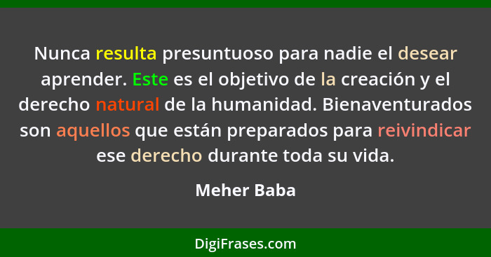 Nunca resulta presuntuoso para nadie el desear aprender. Este es el objetivo de la creación y el derecho natural de la humanidad. Bienave... - Meher Baba