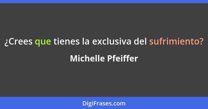 ¿Crees que tienes la exclusiva del sufrimiento?... - Michelle Pfeiffer