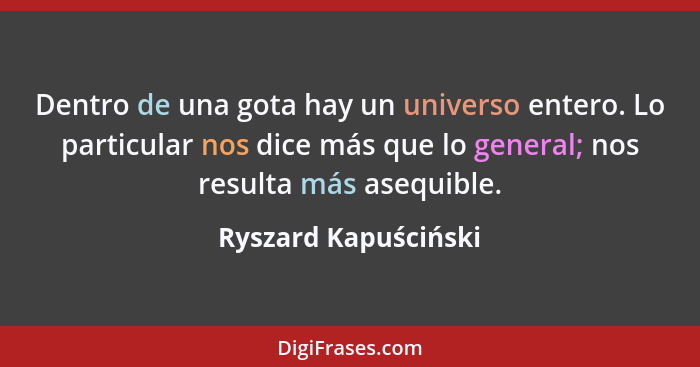 Dentro de una gota hay un universo entero. Lo particular nos dice más que lo general; nos resulta más asequible.... - Ryszard Kapuściński