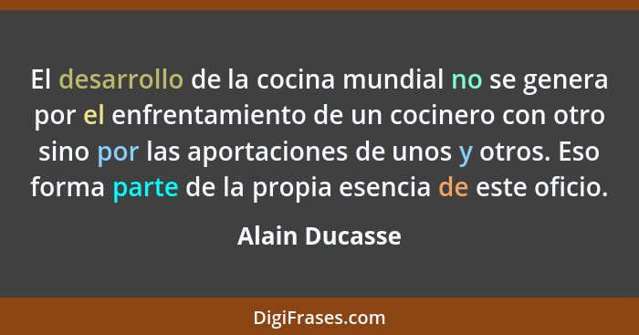 El desarrollo de la cocina mundial no se genera por el enfrentamiento de un cocinero con otro sino por las aportaciones de unos y otro... - Alain Ducasse