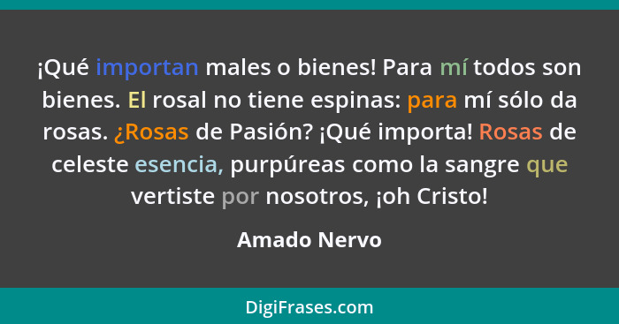 ¡Qué importan males o bienes! Para mí todos son bienes. El rosal no tiene espinas: para mí sólo da rosas. ¿Rosas de Pasión? ¡Qué importa... - Amado Nervo