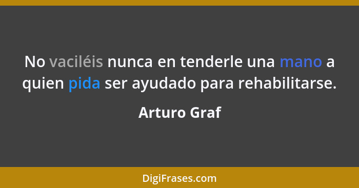 No vaciléis nunca en tenderle una mano a quien pida ser ayudado para rehabilitarse.... - Arturo Graf