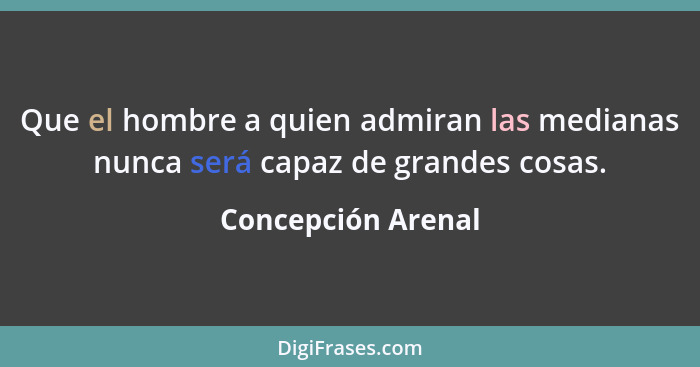 Que el hombre a quien admiran las medianas nunca será capaz de grandes cosas.... - Concepción Arenal