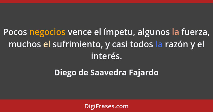 Pocos negocios vence el ímpetu, algunos la fuerza, muchos el sufrimiento, y casi todos la razón y el interés.... - Diego de Saavedra Fajardo