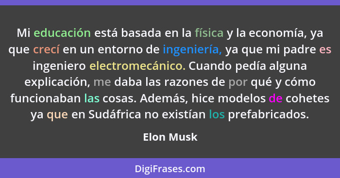 Mi educación está basada en la física y la economía, ya que crecí en un entorno de ingeniería, ya que mi padre es ingeniero electromecánic... - Elon Musk