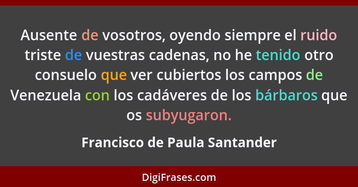 Ausente de vosotros, oyendo siempre el ruido triste de vuestras cadenas, no he tenido otro consuelo que ver cubiertos l... - Francisco de Paula Santander