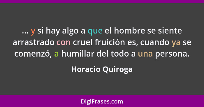 ... y si hay algo a que el hombre se siente arrastrado con cruel fruición es, cuando ya se comenzó, a humillar del todo a una person... - Horacio Quiroga