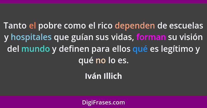 Tanto el pobre como el rico dependen de escuelas y hospitales que guían sus vidas, forman su visión del mundo y definen para ellos qué e... - Iván Illich