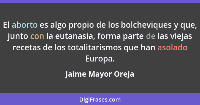 El aborto es algo propio de los bolcheviques y que, junto con la eutanasia, forma parte de las viejas recetas de los totalitarismo... - Jaime Mayor Oreja