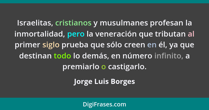 Israelitas, cristianos y musulmanes profesan la inmortalidad, pero la veneración que tributan al primer siglo prueba que sólo cree... - Jorge Luis Borges