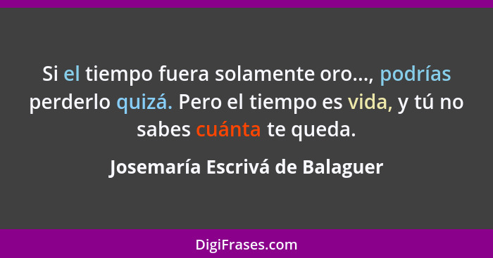 Si el tiempo fuera solamente oro..., podrías perderlo quizá. Pero el tiempo es vida, y tú no sabes cuánta te queda.... - Josemaría Escrivá de Balaguer