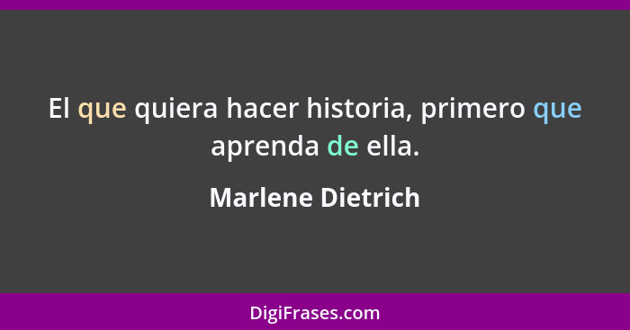 El que quiera hacer historia, primero que aprenda de ella.... - Marlene Dietrich