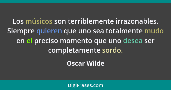 Los músicos son terriblemente irrazonables. Siempre quieren que uno sea totalmente mudo en el preciso momento que uno desea ser completa... - Oscar Wilde