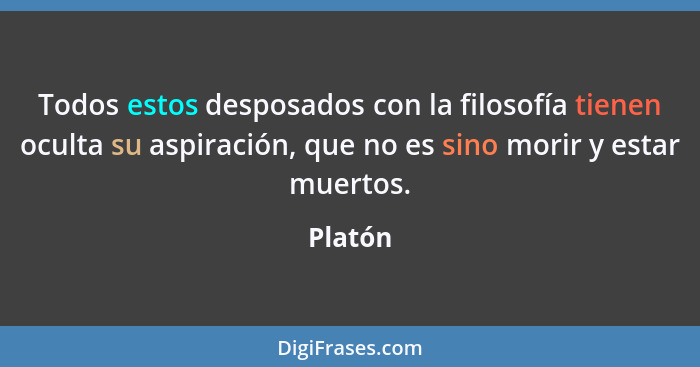 Todos estos desposados con la filosofía tienen oculta su aspiración, que no es sino morir y estar muertos.... - Platón