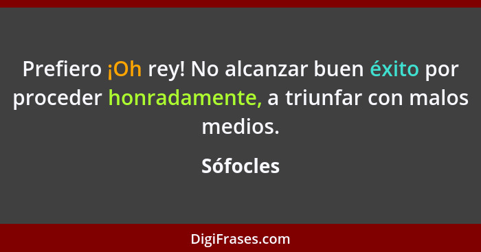 Prefiero ¡Oh rey! No alcanzar buen éxito por proceder honradamente, a triunfar con malos medios.... - Sófocles