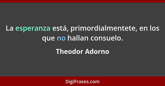 La esperanza está, primordialmentete, en los que no hallan consuelo.... - Theodor Adorno