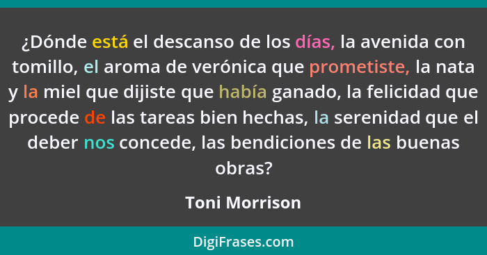 ¿Dónde está el descanso de los días, la avenida con tomillo, el aroma de verónica que prometiste, la nata y la miel que dijiste que ha... - Toni Morrison