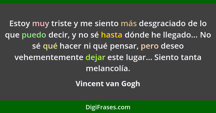 Estoy muy triste y me siento más desgraciado de lo que puedo decir, y no sé hasta dónde he llegado... No sé qué hacer ni qué pensar... - Vincent van Gogh