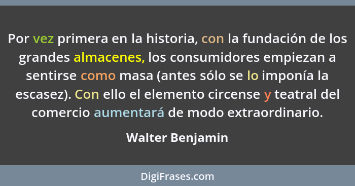 Por vez primera en la historia, con la fundación de los grandes almacenes, los consumidores empiezan a sentirse como masa (antes sól... - Walter Benjamin