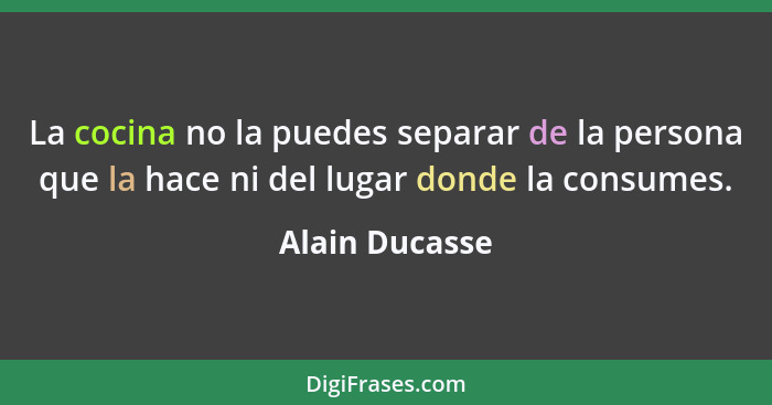 La cocina no la puedes separar de la persona que la hace ni del lugar donde la consumes.... - Alain Ducasse