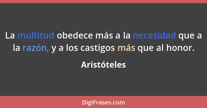 La multitud obedece más a la necesidad que a la razón, y a los castigos más que al honor.... - Aristóteles